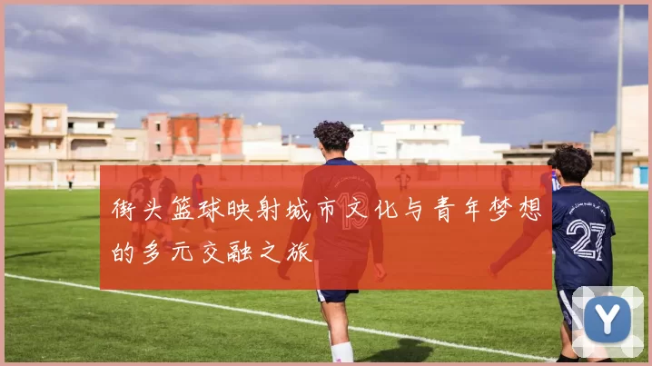 街头篮球映射城市文化与青年梦想的多元交融之旅