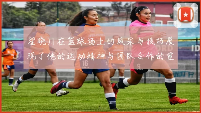 翟晓川在篮球场上的风采与技巧展现了他的运动精神与团队合作的重要性