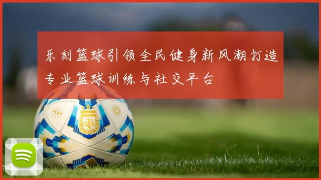 乐刻篮球引领全民健身新风潮打造专业篮球训练与社交平台