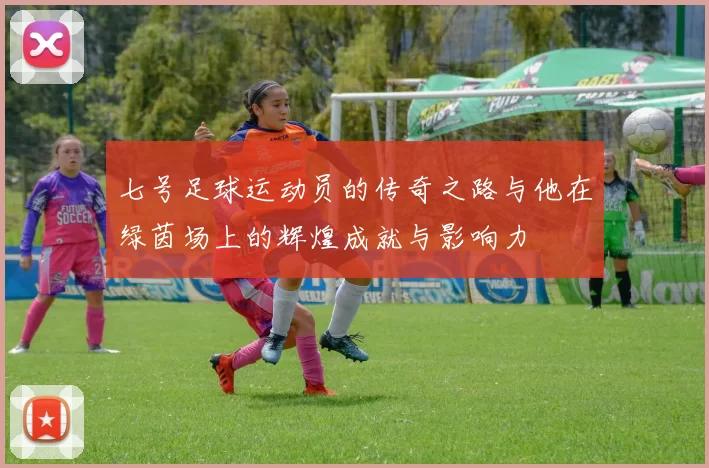 七号足球运动员的传奇之路与他在绿茵场上的辉煌成就与影响力